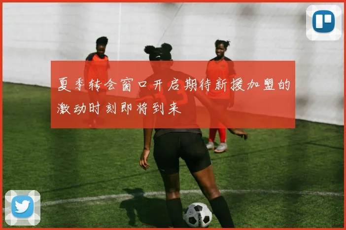 夏季转会窗口开启期待新援加盟的激动时刻即将到来