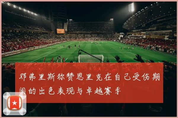 邓弗里斯称赞恩里克在自己受伤期间的出色表现与卓越赛季