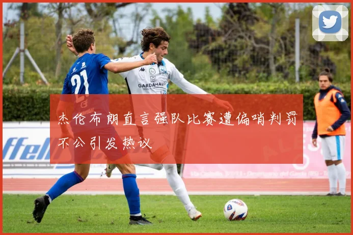 杰伦布朗直言强队比赛遭偏哨判罚不公引发热议