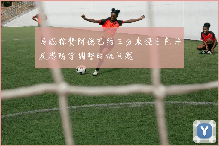 马威称赞阿德巴约三分表现出色并反思防守调整时机问题