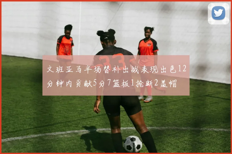文班亚马半场替补出战表现出色12分钟内贡献5分7篮板1抢断2盖帽