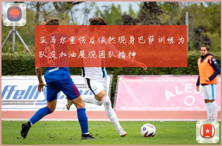 亚马尔重伤后依然现身巴萨训练为队友加油展现团队精神