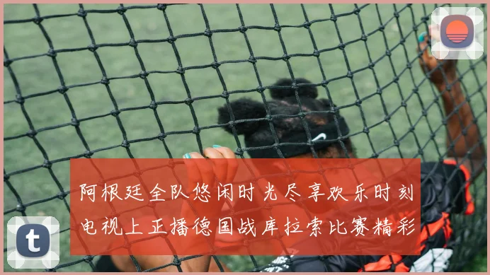 阿根廷全队悠闲时光尽享欢乐时刻电视上正播德国战库拉索比赛精彩瞬间