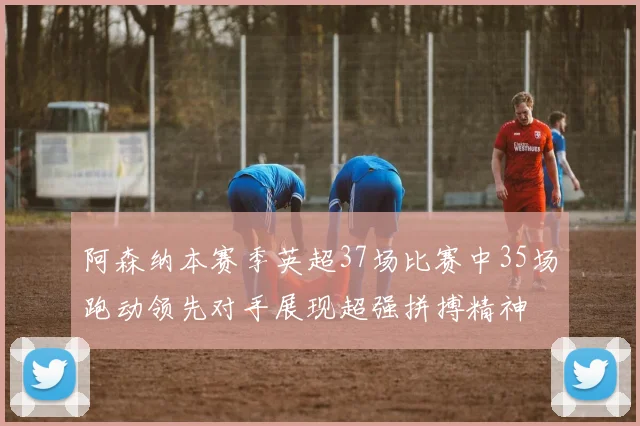 阿森纳本赛季英超37场比赛中35场跑动领先对手展现超强拼搏精神