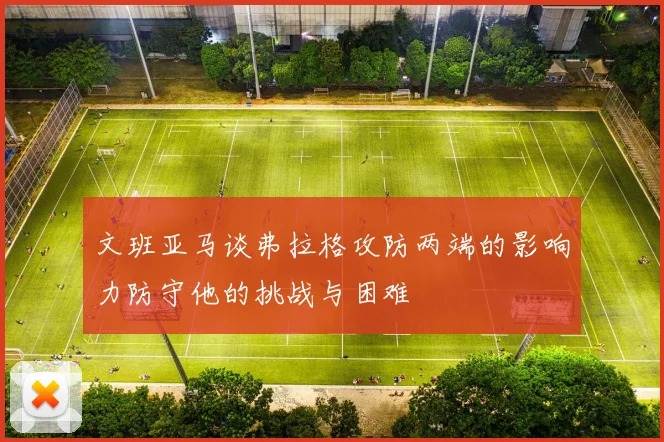 文班亚马谈弗拉格攻防两端的影响力防守他的挑战与困难