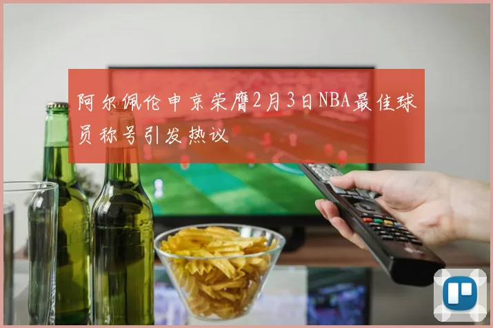 阿尔佩伦申京荣膺2月3日NBA最佳球员称号引发热议