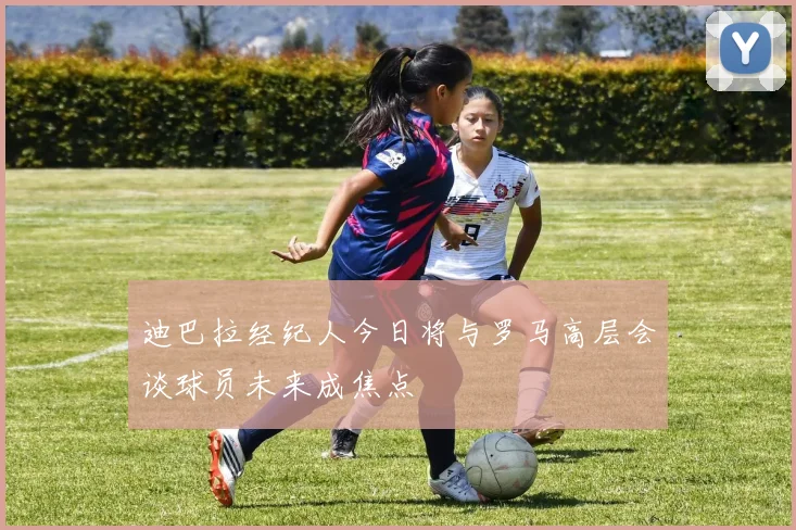 迪巴拉经纪人今日将与罗马高层会谈球员未来成焦点