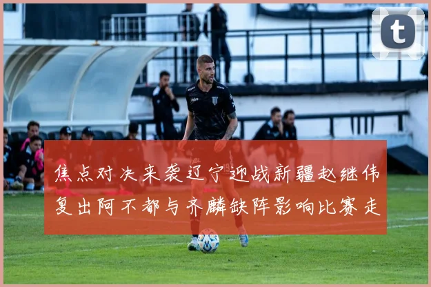 焦点对决来袭辽宁迎战新疆赵继伟复出阿不都与齐麟缺阵影响比赛走势