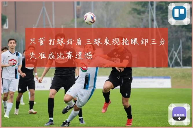 只管打球好看三球表现抢眼却三分失准成比赛遗憾